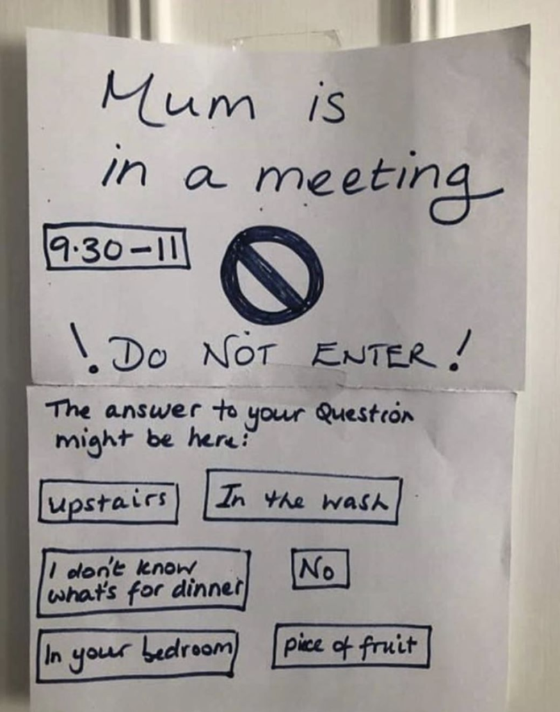 image of a paper with writing on it: Mum is in a meeting 9:30-11. Do Not Enter! The answer to your question might be: upstairs, in the wash, I don't know what's for dinner, No, In your bedroom, piece of fruit