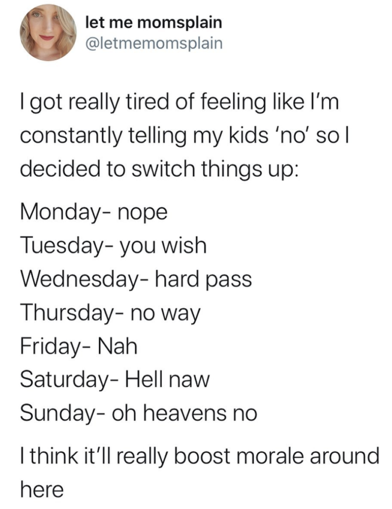 image of a tweet: I got really tired of feeling like I'm constantly telling my kids 'no' so I decided to switch things up: Monday-nope, Tuesday-you wish, Wednesday-hard pass, Thursday-no way, Friday-Nah, Saturday-Hell naw, Sunday-oh heavens no. I think it'll really boost morale around here.