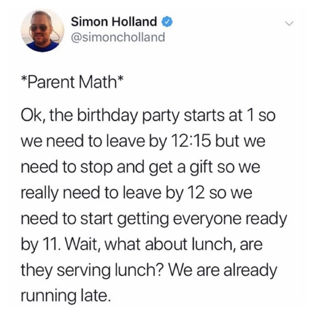 parent math. ok, the birthday party starts at 1 so we need to leave by 12:15 but we need to stop and get a gift os we really need to leave by 12 so we need to start getting everyone ready by 11. wait, what about lunch, are they serving lunch? we are already running late.